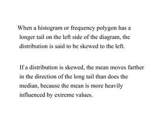 When a histogram or frequency polygon has a
longer tail on the left side of the diagram, the
distribution is said to be skewed to the left.
If a distribution is skewed, the mean moves farther
in the direction of the long tail than does the
median, because the mean is more heavily
influenced by extreme values.
 