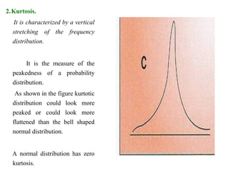 2.Kurtosis.
It is characterized by a vertical
stretching of the frequency
distribution.
It is the measure of the
peakedness of a probability
distribution.
As shown in the figure kurtotic
distribution could look more
peaked or could look more
flattened than the bell shaped
normal distribution.
A normal distribution has zero
kurtosis.
 