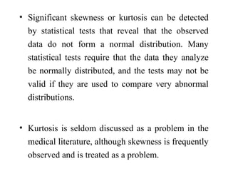 • Significant skewness or kurtosis can be detected
by statistical tests that reveal that the observed
data do not form a normal distribution. Many
statistical tests require that the data they analyze
be normally distributed, and the tests may not be
valid if they are used to compare very abnormal
distributions.
• Kurtosis is seldom discussed as a problem in the
medical literature, although skewness is frequently
observed and is treated as a problem.
 
