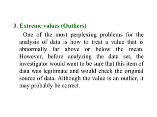 3. Extreme values (Outliers)
One of the most perplexing problems for the
analysis of data is how to treat a value that is
abnormally far above or below the mean.
However, before analyzing the data set, the
investigator would want to be sure that this item of
data was legitimate and would check the original
source of data. Although the value is an outlier, it
may probably be correct.
 