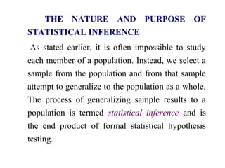 THE NATURE AND PURPOSE OF
STATISTICAL INFERENCE
As stated earlier, it is often impossible to study
each member of a population. Instead, we select a
sample from the population and from that sample
attempt to generalize to the population as a whole.
The process of generalizing sample results to a
population is termed statistical inference and is
the end product of formal statistical hypothesis
testing.
 