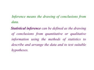 Inference means the drawing of conclusions from
data.
Statistical inference can be defined as the drawing
of conclusions from quantitative or qualitative
information using the methods of statistics to
describe and arrange the data and to test suitable
hypotheses.
 