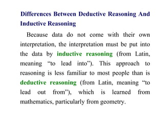 Differences Between Deductive Reasoning And
Inductive Reasoning
Because data do not come with their own
interpretation, the interpretation must be put into
the data by inductive reasoning (from Latin,
meaning “to lead into”). This approach to
reasoning is less familiar to most people than is
deductive reasoning (from Latin, meaning “to
lead out from”), which is learned from
mathematics, particularly from geometry.
 