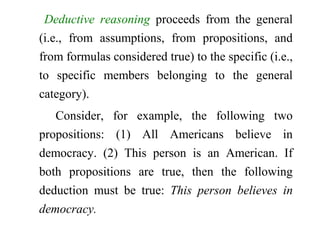 Deductive reasoning proceeds from the general
(i.e., from assumptions, from propositions, and
from formulas considered true) to the specific (i.e.,
to specific members belonging to the general
category).
Consider, for example, the following two
propositions: (1) All Americans believe in
democracy. (2) This person is an American. If
both propositions are true, then the following
deduction must be true: This person believes in
democracy.
 