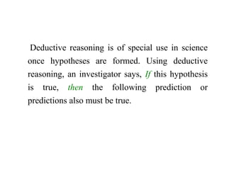 Deductive reasoning is of special use in science
once hypotheses are formed. Using deductive
reasoning, an investigator says, If this hypothesis
is true, then the following prediction or
predictions also must be true.
 