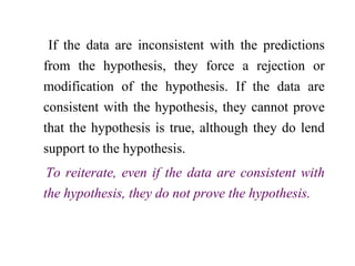 If the data are inconsistent with the predictions
from the hypothesis, they force a rejection or
modification of the hypothesis. If the data are
consistent with the hypothesis, they cannot prove
that the hypothesis is true, although they do lend
support to the hypothesis.
To reiterate, even if the data are consistent with
the hypothesis, they do not prove the hypothesis.
 
