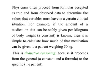 Physicians often proceed from formulas accepted
as true and from observed data to determine the
values that variables must have in a certain clinical
situation. For example, if the amount of a
medication that can be safely given per kilogram
of body weight (a constant) is known, then it is
simple to calculate how much of that medication
can be given to a patient weighing 50 kg.
This is deductive reasoning, because it proceeds
from the general (a constant and a formula) to the
specific (the patient).
 