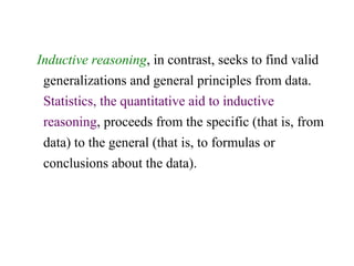 Inductive reasoning, in contrast, seeks to find valid
generalizations and general principles from data.
Statistics, the quantitative aid to inductive
reasoning, proceeds from the specific (that is, from
data) to the general (that is, to formulas or
conclusions about the data).
 