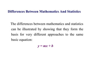 Differences Between Mathematics And Statistics
The differences between mathematics and statistics
can be illustrated by showing that they form the
basis for very different approaches to the same
basic equation:
y = mx + b
 