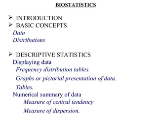 BIOSTATISTICS
 INTRODUCTION
 BASIC CONCEPTS
Data
Distributions
 DESCRIPTIVE STATISTICS
Displaying data
Frequency distribution tables.
Graphs or pictorial presentation of data.
Tables.
Numerical summary of data
Measure of central tendency
Measure of dispersion.
 