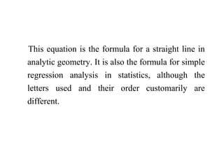 This equation is the formula for a straight line in
analytic geometry. It is also the formula for simple
regression analysis in statistics, although the
letters used and their order customarily are
different.
 