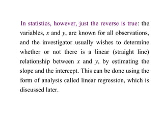In statistics, however, just the reverse is true: the
variables, x and y, are known for all observations,
and the investigator usually wishes to determine
whether or not there is a linear (straight line)
relationship between x and y, by estimating the
slope and the intercept. This can be done using the
form of analysis called linear regression, which is
discussed later.
 