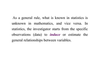 As a general rule, what is known in statistics is
unknown in mathematics, and vice versa. In
statistics, the investigator starts from the specific
observations (data) to induce or estimate the
general relationships between variables.
 