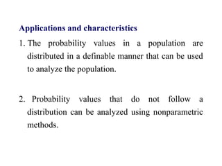 Applications and characteristics
1. The probability values in a population are
distributed in a definable manner that can be used
to analyze the population.
2. Probability values that do not follow a
distribution can be analyzed using nonparametric
methods.
 