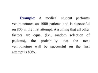 Example: A medical student performs
venipunctures on 1000 patients and is successful
on 800 in the first attempt. Assuming that all other
factors are equal (i.e., random selection of
patients), the probability that the next
venipuncture will be successful on the first
attempt is 80%.
 
