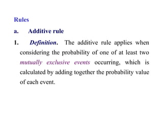 Rules
a. Additive rule
1. Definition. The additive rule applies when
considering the probability of one of at least two
mutually exclusive events occurring, which is
calculated by adding together the probability value
of each event.
 