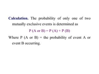 Calculation. The probability of only one of two
mutually exclusive events is determined as
P (A or B) = P (A) + P (B)
Where P (A or B) = the probability of event A or
event B occurring.
 