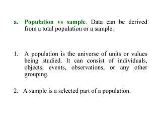 a. Population vs sample. Data can be derived
from a total population or a sample.
1. A population is the universe of units or values
being studied. It can consist of individuals,
objects, events, observations, or any other
grouping.
2. A sample is a selected part of a population.
 