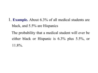 1. Example. About 6.3% of all medical students are
black, and 5.5% are Hispanics
The probability that a medical student will ever be
either black or Hispanic is 6.3% plus 5.5%, or
11.8%.
 