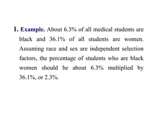 1. Example. About 6.3% of all medical students are
black and 36.1% of all students are women.
Assuming race and sex are independent selection
factors, the percentage of students who are black
women should be about 6.3% multiplied by
36.1%, or 2.3%.
 