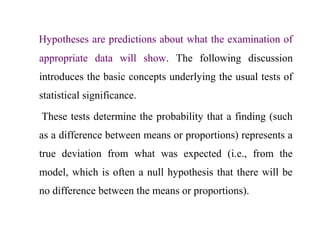 Hypotheses are predictions about what the examination of
appropriate data will show. The following discussion
introduces the basic concepts underlying the usual tests of
statistical significance.
These tests determine the probability that a finding (such
as a difference between means or proportions) represents a
true deviation from what was expected (i.e., from the
model, which is often a null hypothesis that there will be
no difference between the means or proportions).
 