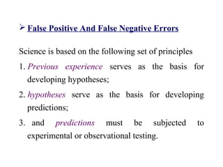  False Positive And False Negative Errors
Science is based on the following set of principles
1. Previous experience serves as the basis for
developing hypotheses;
2. hypotheses serve as the basis for developing
predictions;
3. and predictions must be subjected to
experimental or observational testing.
 