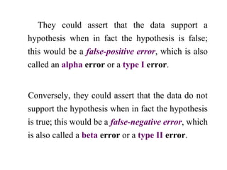 They could assert that the data support a
hypothesis when in fact the hypothesis is false;
this would be a false-positive error, which is also
called an alpha error or a type I error.
Conversely, they could assert that the data do not
support the hypothesis when in fact the hypothesis
is true; this would be a false-negative error, which
is also called a beta error or a type II error.
 