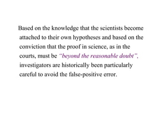Based on the knowledge that the scientists become
attached to their own hypotheses and based on the
conviction that the proof in science, as in the
courts, must be “beyond the reasonable doubt”,
investigators are historically been particularly
careful to avoid the false-positive error.
 