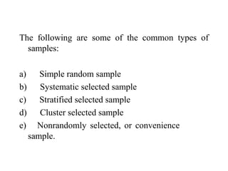 The following are some of the common types of
samples:
a) Simple random sample
b) Systematic selected sample
c) Stratified selected sample
d) Cluster selected sample
e) Nonrandomly selected, or convenience
sample.
 