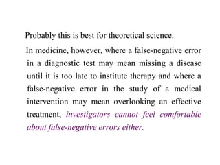 Probably this is best for theoretical science.
In medicine, however, where a false-negative error
in a diagnostic test may mean missing a disease
until it is too late to institute therapy and where a
false-negative error in the study of a medical
intervention may mean overlooking an effective
treatment, investigators cannot feel comfortable
about false-negative errors either.
 