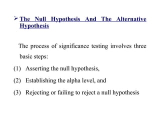  The Null Hypothesis And The Alternative
Hypothesis
The process of significance testing involves three
basic steps:
(1) Asserting the null hypothesis,
(2) Establishing the alpha level, and
(3) Rejecting or failing to reject a null hypothesis
 