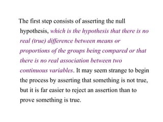 The first step consists of asserting the null
hypothesis, which is the hypothesis that there is no
real (true) difference between means or
proportions of the groups being compared or that
there is no real association between two
continuous variables. It may seem strange to begin
the process by asserting that something is not true,
but it is far easier to reject an assertion than to
prove something is true.
 