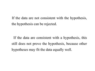 If the data are not consistent with the hypothesis,
the hypothesis can be rejected.
If the data are consistent with a hypothesis, this
still does not prove the hypothesis, because other
hypotheses may fit the data equally well.
 