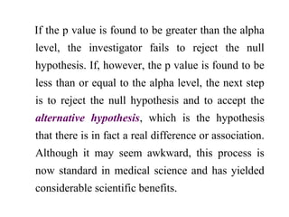 If the p value is found to be greater than the alpha
level, the investigator fails to reject the null
hypothesis. If, however, the p value is found to be
less than or equal to the alpha level, the next step
is to reject the null hypothesis and to accept the
alternative hypothesis, which is the hypothesis
that there is in fact a real difference or association.
Although it may seem awkward, this process is
now standard in medical science and has yielded
considerable scientific benefits.
 