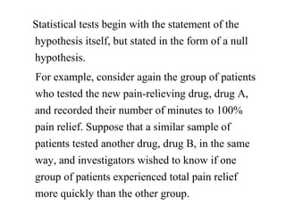 Statistical tests begin with the statement of the
hypothesis itself, but stated in the form of a null
hypothesis.
For example, consider again the group of patients
who tested the new pain-relieving drug, drug A,
and recorded their number of minutes to 100%
pain relief. Suppose that a similar sample of
patients tested another drug, drug B, in the same
way, and investigators wished to know if one
group of patients experienced total pain relief
more quickly than the other group.
 