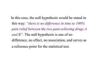 In this case, the null hypothesis would be stated in
this way: “there is no difference in time to 100%
pain relief between the two pain-relieving drugs A
and B”. The null hypothesis is one of no
difference, no effect, no association, and serves as
a reference point for the statistical test.
 