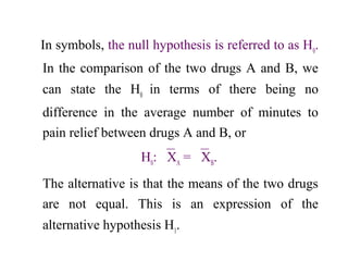 In symbols, the null hypothesis is referred to as H0
.
In the comparison of the two drugs A and B, we
can state the H0
in terms of there being no
difference in the average number of minutes to
pain relief between drugs A and B, or
H0
: XA
= XB
.
The alternative is that the means of the two drugs
are not equal. This is an expression of the
alternative hypothesis H1
.
 