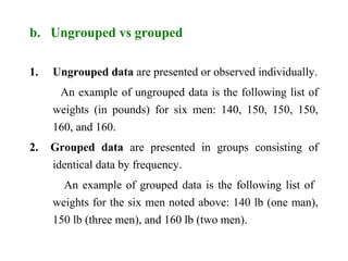 b. Ungrouped vs grouped
1. Ungrouped data are presented or observed individually.
An example of ungrouped data is the following list of
weights (in pounds) for six men: 140, 150, 150, 150,
160, and 160.
2. Grouped data are presented in groups consisting of
identical data by frequency.
An example of grouped data is the following list of
weights for the six men noted above: 140 lb (one man),
150 lb (three men), and 160 lb (two men).
 