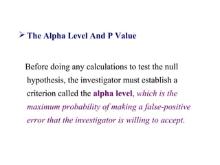  The Alpha Level And P Value
Before doing any calculations to test the null
hypothesis, the investigator must establish a
criterion called the alpha level, which is the
maximum probability of making a false-positive
error that the investigator is willing to accept.
 