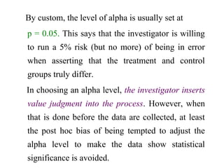 By custom, the level of alpha is usually set at
p = 0.05. This says that the investigator is willing
to run a 5% risk (but no more) of being in error
when asserting that the treatment and control
groups truly differ.
In choosing an alpha level, the investigator inserts
value judgment into the process. However, when
that is done before the data are collected, at least
the post hoc bias of being tempted to adjust the
alpha level to make the data show statistical
significance is avoided.
 