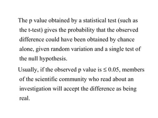 The p value obtained by a statistical test (such as
the t-test) gives the probability that the observed
difference could have been obtained by chance
alone, given random variation and a single test of
the null hypothesis.
Usually, if the observed p value is ≤ 0.05, members
of the scientific community who read about an
investigation will accept the difference as being
real.
 