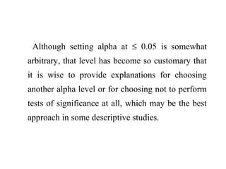 Although setting alpha at ≤ 0.05 is somewhat
arbitrary, that level has become so customary that
it is wise to provide explanations for choosing
another alpha level or for choosing not to perform
tests of significance at all, which may be the best
approach in some descriptive studies.
 