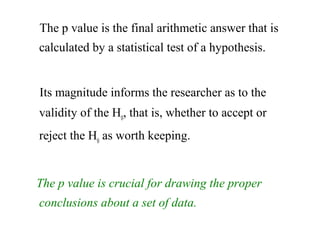 The p value is the final arithmetic answer that is
calculated by a statistical test of a hypothesis.
Its magnitude informs the researcher as to the
validity of the H0
, that is, whether to accept or
reject the H0
as worth keeping.
The p value is crucial for drawing the proper
conclusions about a set of data.
 