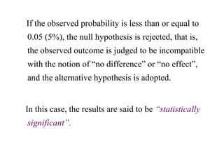 If the observed probability is less than or equal to
0.05 (5%), the null hypothesis is rejected, that is,
the observed outcome is judged to be incompatible
with the notion of “no difference” or “no effect”,
and the alternative hypothesis is adopted.
In this case, the results are said to be “statistically
significant”.
 