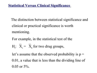 Statistical Versus Clinical Significance
The distinction between statistical significance and
clinical or practical significance is worth
mentioning.
For example, in the statistical test of the
H0
: XA
= XB
for two drug groups,
let’s assume that the observed probability is p =
0.01, a value that is less than the dividing line of
0.05 or 5%.
 