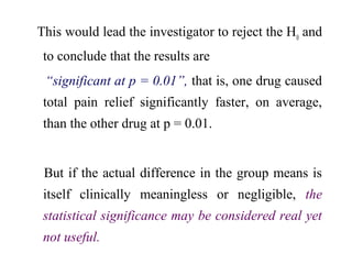 This would lead the investigator to reject the H0
and
to conclude that the results are
“significant at p = 0.01”, that is, one drug caused
total pain relief significantly faster, on average,
than the other drug at p = 0.01.
But if the actual difference in the group means is
itself clinically meaningless or negligible, the
statistical significance may be considered real yet
not useful.
 
