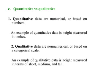 c. Quantitative vs qualitative
1. Quantitative data are numerical, or based on
numbers.
An example of quantitative data is height measured
in inches.
2. Qualitative data are nonnumerical, or based on
a categorical scale.
An example of qualitative data is height measured
in terms of short, medium, and tall.
 