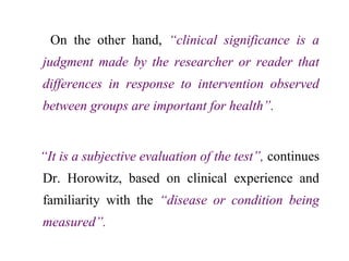 On the other hand, “clinical significance is a
judgment made by the researcher or reader that
differences in response to intervention observed
between groups are important for health”.
“It is a subjective evaluation of the test”, continues
Dr. Horowitz, based on clinical experience and
familiarity with the “disease or condition being
measured”.
 
