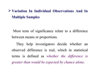  Variation In Individual Observations And In
Multiple Samples
Most tests of significance relate to a difference
between means or proportions.
They help investigators decide whether an
observed difference is real, which in statistical
terms is defined as whether the difference is
greater than would be expected by chance alone.
 