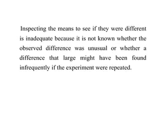 Inspecting the means to see if they were different
is inadequate because it is not known whether the
observed difference was unusual or whether a
difference that large might have been found
infrequently if the experiment were repeated.
 